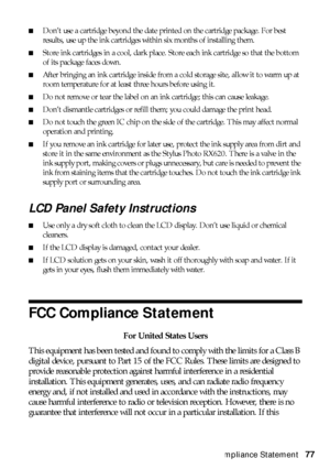 Page 77FCC Compliance Statement77
■Don’t use a cartridge beyond the date printed on the cartridge package. For best 
results, use up the ink cartridges within six months of installing them.
■Store ink cartridges in a cool, dark place. Store each ink cartridge so that the bottom 
of its package faces down.
■After bringing an ink cartridge inside from a cold storage site, allow it to warm up at 
room temperature for at least three hours before using it.
■Do not remove or tear the label on an ink cartridge; this...