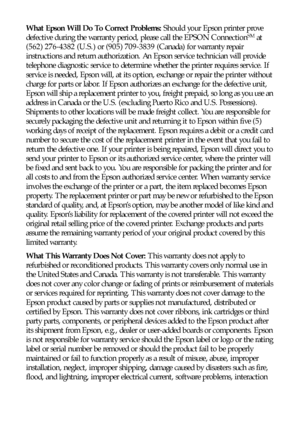 Page 8080Notices
What Epson Will Do To Correct Problems: Should your Epson printer prove 
defective during the warranty period, please call the EPSON ConnectionSM at 
(562) 276-4382 (U.S.) or (905) 709-3839 (Canada) for warranty repair 
instructions and return authorization. An Epson service technician will provide 
telephone diagnostic service to determine whether the printer requires service. If 
service is needed, Epson will, at its option, exchange or repair the printer without 
charge for parts or labor....