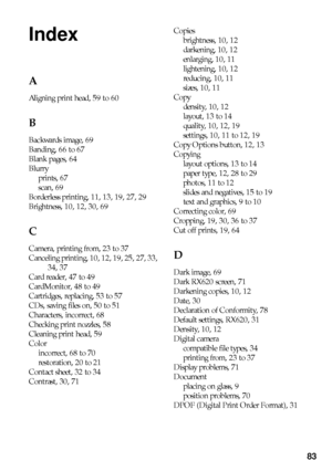 Page 8383
Index
A
Aligning print head, 59 to 60
B
Backwards image, 69
Banding, 66 to 67
Blank pages, 64
Blurry
prints, 67
scan, 69
Borderless printing, 11, 13, 19, 27, 29
Brightness, 10, 12, 30, 69
C
Camera, printing from, 23 to 37
Canceling printing, 10, 12, 19, 25, 27, 33, 
34, 37
Card reader, 47 to 49
CardMonitor, 48 to 49
Cartridges, replacing, 53 to 57
CDs, saving files on, 50 to 51
Characters, incorrect, 68
Checking print nozzles, 58
Cleaning print head, 59
Color
incorrect, 68 to 70
restoration, 20 to 21...