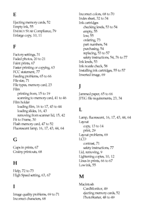 Page 8484Index
E
Ejecting memory cards, 52
Empty ink, 55
E
NERGY STAR Compliance, 79
Enlarge copy, 10, 11
F
Factory settings, 31
Faded photos, 20 to 21
Faint prints, 67
Faster printing or copying, 63
FCC statement, 77
Feeding problems, 65 to 66
File size, 71
File types, memory card, 23
Film
printing from, 15 to 19
scanning to memory card, 41 to 46
Film holder
loading film, 16 to 17, 43 to 44
loading slides, 16, 43
removing from scanner lid, 15, 42
Fit to Frame, 30
Flash memory card, 47 to 52
Fluorescent lamp,...