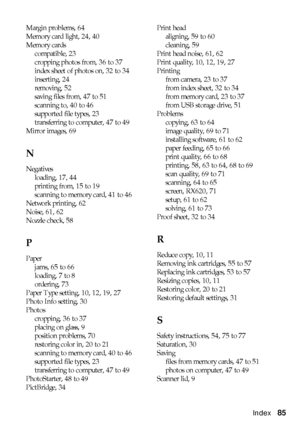 Page 85Index85
Margin problems, 64
Memory card light, 24, 40
Memory cards
compatible, 23
cropping photos from, 36 to 37
index sheet of photos on, 32 to 34
inserting, 24
removing, 52
saving files from, 47 to 51
scanning to, 40 to 46
supported file types, 23
transferring to computer, 47 to 49
Mirror images, 69
N
Negatives
loading, 17, 44
printing from, 15 to 19
scanning to memory card, 41 to 46
Network printing, 62
Noise, 61, 62
Nozzle check, 58
P
Paper
jams, 65 to 66
loading, 7 to 8
ordering, 73
Paper Type...