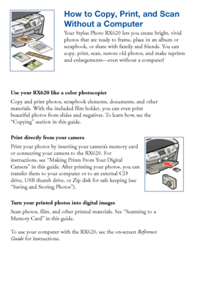 Page 89How To Order Epson Ink and Paper
To order Epson ink cartridges and paper, contact your dealer or call the Epson
Store at (800) 873-7766, or visit www.epsonstore.com (U.S. sales only). In
Canada, please call (800) 463-7766 for dealer referral.
Epson Ink Cartridges
Black:T048120
Cyan:T048220
Light Cyan:T048520
Magenta:T048320
Light Magenta:T048620
Yellow:T048420 How to Copy, Print, and Scan
Without a Computer
Your Stylus Photo RX620 lets you create bright, vivid
photos that are ready to frame, place in an...