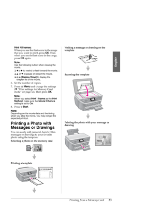 Page 23Printing from a Memory Card23
English
Print N Frames:
When you see the first scene in the range 
that you want to print, press OK. Then 
when you see the last scene in the range, 
press OK again.
Note:
Use the following button when viewing the 
movie.
❏l or r to rewind or fast-forward the movie.
❏u or d to pause or restart the movie.
❏G[Display/Crop] to display the 
chapter list of the movie.
6. Set the number of copies.
7. Press xMenu and change the settings 
(&“Print settings for Memory Card 
mode” on...