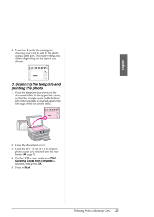 Page 25Printing from a Memory Card25
English
4. In section 4, write the message or 
drawing you want to add to the photo 
using a dark pen. The handwriting area 
differs depending on the layout you 
choose.
3. Scanning the template and 
printing the photo
1. Place the template face-down on the 
document table, in the upper left corner, 
so that the triangle mark on the bottom 
left of the template is aligned against the 
left edge of the document table.
2. Close the document cover.
3. Load the 10×15 cm (4×6...