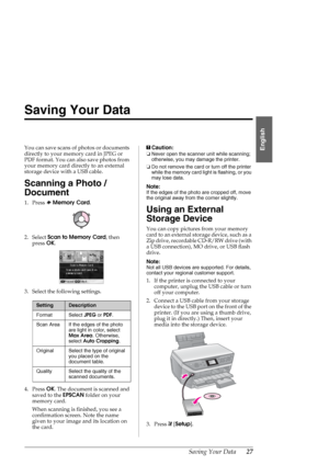 Page 27Saving Your Data27
English
Saving Your Data
You can save scans of photos or documents 
directly to your memory card in JPEG or 
PDF format. You can also save photos from 
your memory card directly to an external 
storage device with a USB cable.
Scanning a Photo / 
Document
1. Press sMemory Card.
2. Select Scan to Memory Card, then 
press OK.
3. Select the following settings.
4. Press OK. The document is scanned and 
saved to the EPSCAN folder on your 
memory card. 
When scanning is finished, you see a...