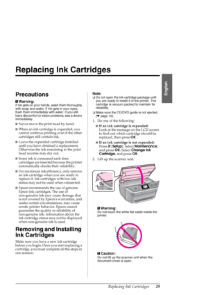 Page 29Replacing Ink Cartridges29
English
Replacing Ink Cartridges
Precautions
wWarning:
If ink gets on your hands, wash them thoroughly 
with soap and water. If ink gets in your eyes, 
flush them immediately with water. If you still 
have discomfort or vision problems, see a doctor 
immediately.
■Never move the print head by hand.
■When an ink cartridge is expended, you 
cannot continue printing even if the other 
cartridges still contain ink. 
■Leave the expended cartridge installed 
until you have obtained a...