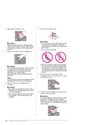 Page 3030Replacing Ink Cartridges
3. Open the cartridge cover.
c
Caution:
Never attempt to open the cartridge cover 
while the print head is moving. Wait until the 
print head has stopped at the replacement 
position.
4. Squeeze the tab and lift it straight up.
c
Caution:
Do not refill the ink cartridge. Other products 
not manufactured by Epson may cause 
damage that is not covered by Epsons 
warranties, and under certain 
circumstances, may cause erratic printer 
behavior.
Note:
If it is difficult to remove...