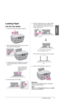 Page 7Handling Paper7
English
Loading Paper
Into the rear feeder
1. Open and extend the paper support.
2. Move the feeder guard towards you, and 
then slide the edge guide.
3. Load the paper short edge first, even for 
landscape printing, with the printable 
side up.
4. Slide the paper to the right.5. Slide the edge guide to the right. Make 
sure the paper fits under the carrow 
mark inside the left edge guide. Set the 
feeder guard back.
Follow the same steps to load A4 paper.
6. Open and extend the output...