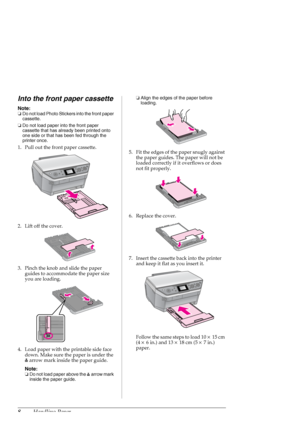 Page 88Handling Paper
Into the front paper cassette
Note:
❏Do not load Photo Stickers into the front paper 
cassette.
❏Do not load paper into the front paper 
cassette that has already been printed onto 
one side or that has been fed through the 
printer once.
1. Pull out the front paper cassette.
2. Lift off the cover.
3. Pinch the knob and slide the paper 
guides to accommodate the paper size 
you are loading.
4. Load paper with the printable side face 
down. Make sure the paper is under the 
carrow mark...