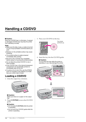 Page 1010Handling a CD/DVD
Handling a CD/DVD
cCaution:
Store the CD/DVD tray in a flat place. A warped 
or damaged CD/DVD tray may stop the printer 
from operating normally.
Note:
❏Make sure the data, music, or video is burned 
on your ink jet printable CD/DVDs before you 
print.
❏Moisture on the printable surface may cause 
smearing.
❏The printed surface is easily smeared 
immediately after printing.
❏Be sure to let a CD/DVD dry completely 
before using it or touching the printed surface.
❏Do not allow the...