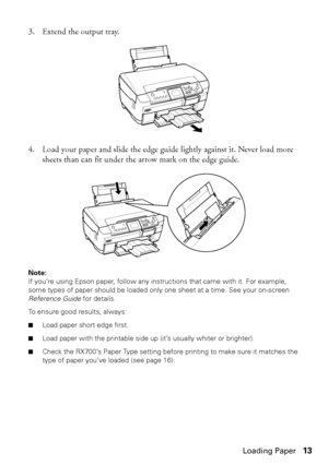 Page 13Loading Paper13 3. Extend the output tray.
4. Load your paper and slide the edge guide lightly against it. Never load more 
sheets than can fit under the arrow mark on the edge guide.
Note: 
If you’re using Epson paper, follow any instructions that came with it. For example, 
some types of paper should be loaded only one sheet at a time. See your on-screen 
Reference Guide for details. 
To ensure good results, always:
■Load paper short edge first.
■Load paper with the printable side up (it’s usually...