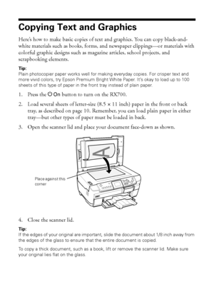 Page 1414Copying
Copying Text and Graphics
Here’s how to make basic copies of text and graphics. You can copy black-and-
white materials such as books, forms, and newspaper clippings—or materials with 
colorful graphic designs such as magazine articles, school projects, and 
scrapbooking elements. 
Tip: 
Plain photocopier paper works well for making everyday copies. For crisper text and 
more vivid colors, try Epson Premium Bright White Paper. It’s okay to load up to 100 
sheets of this type of paper in the...