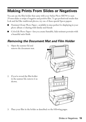 Page 19Making Prints From Slides or Negatives19
Making Prints From Slides or Negatives
You can use the film holder that came with your Stylus Photo RX700 to scan 
35-mm slides or strips of negative and positive film. To get professional results that 
look and feel like traditional photos, try one of these special Epson papers:
■Premium Glossy Photo Paper—available in sizes perfect for displaying in your 
photo album or sharing with family and friends
■ColorLife Photo Paper—lets you create framable,...