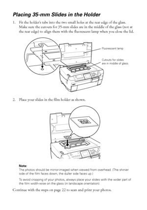 Page 2020Copying
Placing 35-mm Slides in the Holder
1. Fit the holder’s tabs into the two small holes at the rear edge of the glass. 
Make sure the cutouts for 35-mm slides are in the middle of the glass (not at 
the rear edge) to align them with the fluorescent lamp when you close the lid.
2. Place your slides in the film holder as shown.
Note: 
The photos should be mirror-imaged when viewed from overhead. (The shinier 
side of the film faces down; the duller side faces up.)
To avoid cropping of your photos,...