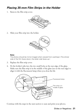 Page 21Making Prints From Slides or Negatives21
Placing 35-mm Film Strips in the Holder
1. Remove the film strip cover.
2. Slide your film strip into the holder. 
Note: 
The photos should be mirror-imaged when viewed from overhead. (The shinier 
side of the film faces down; the duller side faces up.)
3. Replace the film strip cover.
4. Fit the holder’s tabs into the two small holes at the rear edge of the glass. 
Make sure the film strip is in the middle of the glass (not at the rear edge) to 
align it with the...