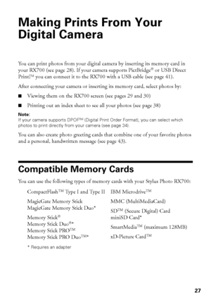 Page 2727
Making Prints From Your 
Digital Camera
You can print photos from your digital camera by inserting its memory card in 
your RX700 (see page 28). If your camera supports PictBridge® or USB Direct 
Print,
TM you can connect it to the RX700 with a USB cable (see page 41). 
After connecting your camera or inserting its memory card, select photos by:
■Viewing them on the RX700 screen (see pages 29 and 30)
■Printing out an index sheet to see all your photos (see page 38)
Note: 
If your camera supports...