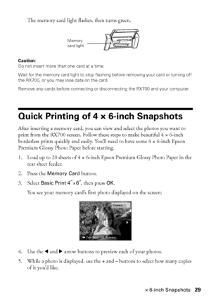 Page 29Quick Printing of 4 × 6-inch Snapshots29 The memory card light flashes, then turns green. 
Caution: 
Do not insert more than one card at a time.
Wait for the memory card light to stop flashing before removing your card or turning off 
the RX700, or you may lose data on the card.
Remove any cards before connecting or disconnecting the RX700 and your computer.
Quick Printing of 4 × 6-inch Snapshots
After inserting a memory card, you can view and select the photos you want to 
print from the RX700 screen....