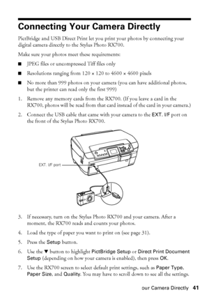 Page 41Connecting Your Camera Directly41
Connecting Your Camera Directly
PictBridge and USB Direct Print let you print your photos by connecting your 
digital camera directly to the Stylus Photo RX700. 
Make sure your photos meet these requirements:
■JPEG files or uncompressed Tiff files only
■Resolutions ranging from 120 × 120 to 4600 × 4600 pixels 
■No more than 999 photos on your camera (you can have additional photos, 
but the printer can read only the first 999)
1. Remove any memory cards from the RX700....