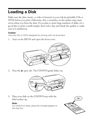 Page 4848Printing on CDs and DVDs
Loading a Disk
Make sure the data, music, or video is burned on your ink-jet printable CDs or 
DVDs before you print. Otherwise, dirt or scratches on the surface may cause 
errors when you burn the data. If you plan to print large numbers of disks, it’s a 
good idea to print a small sample, then wait a day and check the quality to make 
sure it is satisfactory.
Caution: 
Use only CDs or DVDs designed for printing with ink jet printers. 
1. Turn on the RX700 and open the front...