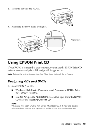 Page 49Using EPSON Print CD49 4. Insert the tray into the RX700. 
5. Make sure the arrow marks are aligned.
Using EPSON Print CD
If your RX700 is connected to your computer, you can use the EPSON Print CD 
software to create and print a disk design with images and text. 
Note: Follow the instructions on the Start Here sheet to install the software. 
Designing CDs and DVDs
1. Start EPSON Print CD.
■Windows: Click Start > Programs or All Programs > EPSON Print 
CD > EPSON Print CD
.
■Mac OS X: Open the...