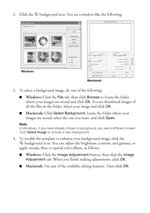 Page 5050Printing on CDs and DVDs
2. Click the  background icon. You see a window like the following:
3. To select a background image, do one of the following:
■Windows: Click the File tab, then click Browse to locate the folder 
where your images are stored and click 
OK. You see thumbnail images of 
all the files in the folder. Select your image and click 
OK. 
■Macintosh: Click Select Background, locate the folder where your 
images are stored, select the one you want, and click 
Open.
Note: 
In Windows, if...