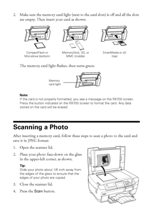 Page 6262Scanning to a Memory Card
2. Make sure the memory card light (next to the card slots) is off and all the slots 
are empty. Then insert your card as shown: 
The memory card light flashes, then turns green. 
Note: 
If the card is not properly formatted, you see a message on the RX700 screen. 
Press the button indicated on the RX700 screen to format the card. Any data 
stored on the card will be erased.
Scanning a Photo
After inserting a memory card, follow these steps to scan a photo to the card and...