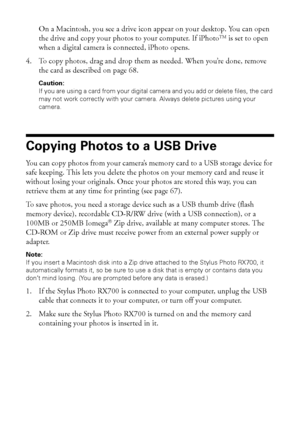 Page 6666Saving and Storing Photos
On a Macintosh, you see a drive icon appear on your desktop. You can open 
the drive and copy your photos to your computer. If iPhoto
TM is set to open 
when a digital camera is connected, iPhoto opens.
4. To copy photos, drag and drop them as needed. When you’re done, remove 
the card as described on page 68. 
Caution: 
If you are using a card from your digital camera and you add or delete files, the card 
may not work correctly with your camera. Always delete pictures using...