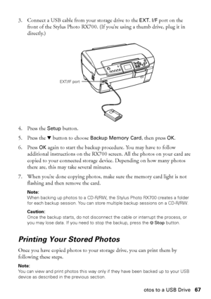 Page 67Copying Photos to a USB Drive67 3. Connect a USB cable from your storage drive to the 
EXT. I/F port on the 
front of the Stylus Photo RX700. (If you’re using a thumb drive, plug it in 
directly.)
4. Press the 
Setup button. 
5. Press the d button to choose 
Backup Memory Card, then press OK. 
6. Press 
OK again to start the backup procedure. You may have to follow 
additional instructions on the RX700 screen. All the photos on your card are 
copied to your connected storage device. Depending on how many...