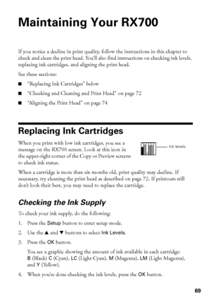 Page 6969
Maintaining Your RX700
If you notice a decline in print quality, follow the instructions in this chapter to 
check and clean the print head. You’ll also find instructions on checking ink levels, 
replacing ink cartridges, and aligning the print head.
See these sections:
■“Replacing Ink Cartridges” below
■“Checking and Cleaning and Print Head” on page 72
■“Aligning the Print Head” on page 74
Replacing Ink Cartridges
When you print with low ink cartridges, you see a 
message on the RX700 screen. Look at...