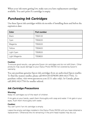 Page 7070Maintaining Your RX700
When your ink starts getting low, make sure you have replacement cartridges 
available. You can’t print if a cartridge is empty.
Purchasing Ink Cartridges
Use these Epson ink cartridges within six months of installing them and before the 
expiration date: 
Caution: 
To ensure good results, use genuine Epson ink cartridges and do not refill them. Other 
products may cause damage to your Stylus Photo RX700 not covered by Epson’s 
warranty.
You can purchase genuine Epson ink...