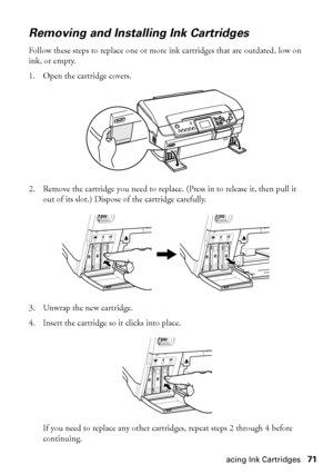 Page 71Replacing Ink Cartridges71
Removing and Installing Ink Cartridges
Follow these steps to replace one or more ink cartridges that are outdated, low on 
ink, or empty. 
1. Open the cartridge covers. 
2. Remove the cartridge you need to replace. (Press in to release it, then pull it 
out of its slot.) Dispose of the cartridge carefully.
3. Unwrap the new cartridge.
4. Insert the cartridge so it clicks into place.
If you need to replace any other cartridges, repeat steps 2 through 4 before 
continuing.
 