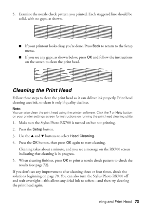 Page 73Checking and Cleaning and Print Head73 5. Examine the nozzle check pattern you printed. Each staggered line should be 
solid, with no gaps, as shown. 
■If your printout looks okay, you’re done. Press Back to return to the Setup 
menu. 
■If you see any gaps, as shown below, press OK and follow the instructions 
on the screen to clean the print head. 
Cleaning the Print Head 
Follow these steps to clean the print head so it can deliver ink properly. Print head 
cleaning uses ink, so clean it only if...