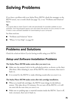 Page 7575
Solving Problems
If you have a problem with your Stylus Photo RX700, check the messages on the 
RX700 screen, run a nozzle check (see page 72), or see “Problems and Solutions” 
below. 
Tip: 
It’s a good idea to check Epson’s web site periodically for possible updates to your 
software. Visit http://support.epson.com and check the section for your product to see 
if there is new software available for downloading to your computer.
See these sections:
■“Problems and Solutions” below
■“Where To Get Help”...