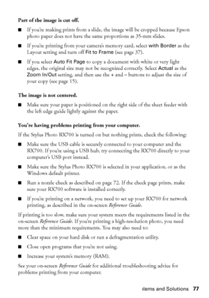 Page 77Problems and Solutions77 Part of the image is cut off.
■If you’re making prints from a slide, the image will be cropped because Epson 
photo paper does not have the same proportions as 35-mm slides.
■If you’re printing from your camera’s memory card, select with Border as the 
Layout setting and turn off 
Fit to Frame (see page 37). 
■If you select Auto Fit Page to copy a document with white or very light 
edges, the original size may not be recognized correctly. Select 
Actual as the 
Zoom In/Out...