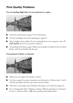 Page 7878Solving Problems
Print Quality Problems
You see banding (light lines) in your printouts or copies.
 
■Clean the print head; see page 72 for instructions.
■The ink cartridges may need replacing; see page 69. 
■Select a higher print quality. If you’re printing from your computer, turn off 
High Speed mode in your printer software.
■Try printing with Epson paper. Make sure the paper is loaded in the rear sheet 
feeder, with the printable side face-up. 
Your printout is blurry or smeared. 
■Make sure your...