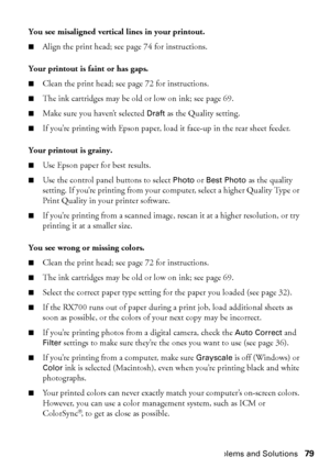 Page 79Problems and Solutions79 You see misaligned vertical lines in your printout.
■Align the print head; see page 74 for instructions.
Your printout is faint or has gaps. 
■Clean the print head; see page 72 for instructions.
■The ink cartridges may be old or low on ink; see page 69. 
■Make sure you haven’t selected Draft as the Quality setting.
■If you’re printing with Epson paper, load it face-up in the rear sheet feeder. 
Your printout is grainy. 
■Use Epson paper for best results. 
■Use the control panel...