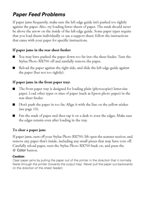 Page 8080Solving Problems
Paper Feed Problems
If paper jams frequently, make sure the left edge guide isn’t pushed too tightly 
against the paper. Also, try loading fewer sheets of paper. The stack should never 
be above the arrow on the inside of the left edge guide. Some paper types require 
that you load sheets individually or use a support sheet; follow the instructions 
that came with your paper for specific instructions.
If paper jams in the rear sheet feeder:
■You may have pushed the paper down too far...