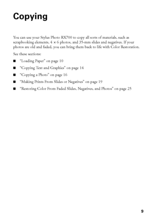 Page 99
Copying
You can use your Stylus Photo RX700 to copy all sorts of materials, such as 
scrapbooking elements, 4
 × 6 photos, and 35-mm slides and negatives. If your 
photos are old and faded, you can bring them back to life with Color Restoration.
See these sections:
■“Loading Paper” on page 10
■“Copying Text and Graphics” on page 14
■“Copying a Photo” on page 16
■“Making Prints From Slides or Negatives” on page 19
■“Restoring Color From Faded Slides, Negatives, and Photos” on page 25
 