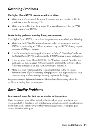 Page 81Problems and Solutions81
Scanning Problems
The Stylus Photo RX700 doesn’t scan film or slides.
■Make sure you’ve removed the white document mat and the film holder is 
positioned correctly (see page 19).
■Make sure the cable from the scanner lid is securely connected to the TPU 
port in back of the RX700.
You’re having problems scanning from your computer.
If the Stylus Photo RX700 is turned on but you cannot scan, check the following:
■Make sure the USB cable is securely connected to your computer and...