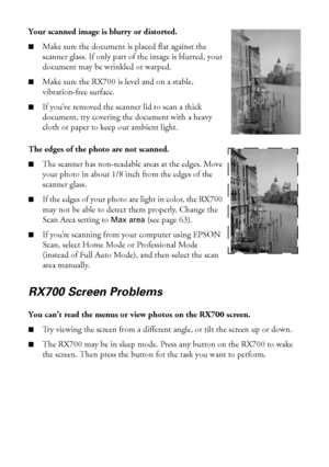 Page 8282Solving Problems
Your scanned image is blurry or distorted. 
■Make sure the document is placed flat against the 
scanner glass. If only part of the image is blurred, your 
document may be wrinkled or warped.
■Make sure the RX700 is level and on a stable, 
vibration-free surface.
■If you’ve removed the scanner lid to scan a thick 
document, try covering the document with a heavy 
cloth or paper to keep out ambient light.
The edges of the photo are not scanned. 
■The scanner has non-readable areas at the...