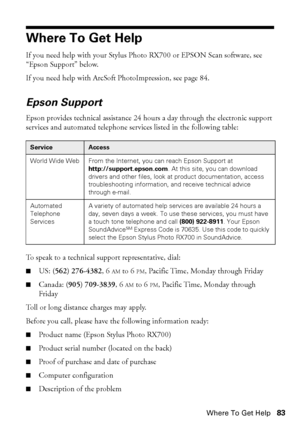 Page 83Where To Get Help83
Where To Get Help
If you need help with your Stylus Photo RX700 or EPSON Scan software, see 
“Epson Support” below. 
If you need help with ArcSoft PhotoImpression, see page 84.
Epson Support
Epson provides technical assistance 24 hours a day through the electronic support 
services and automated telephone services listed in the following table:
To speak to a technical support representative, dial:
■US: (562) 276-4382, 6 AM to 6 PM, Pacific Time, Monday through Friday
■Canada: (905)...