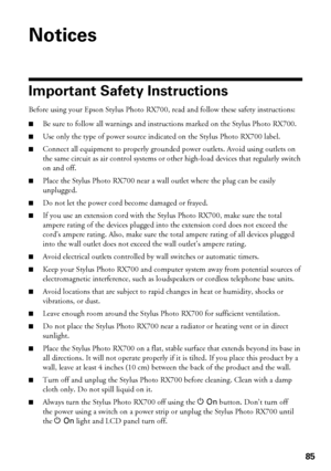 Page 8585
Notices
Important Safety Instructions 
Before using your Epson Stylus Photo RX700, read and follow these safety instructions: 
■Be sure to follow all warnings and instructions marked on the Stylus Photo RX700.
■Use only the type of power source indicated on the Stylus Photo RX700 label.
■Connect all equipment to properly grounded power outlets. Avoid using outlets on 
the same circuit as air control systems or other high-load devices that regularly switch 
on and off.
■Place the Stylus Photo RX700...