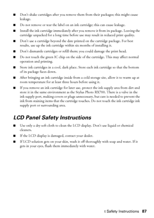 Page 87Important Safety Instructions87
■Don’t shake cartridges after you remove them from their packages; this might cause 
leakage.
■Do not remove or tear the label on an ink cartridge; this can cause leakage.
■Install the ink cartridge immediately after you remove it from its package. Leaving the 
cartridge unpacked for a long time before use may result in reduced print quality.
■Don’t use a cartridge beyond the date printed on the cartridge package. For best 
results, use up the ink cartridge within six...