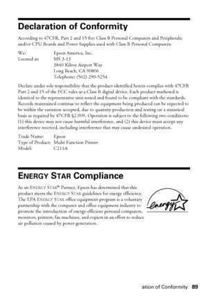 Page 89Declaration of Conformity89
Declaration of Conformity
According to 47CFR, Part 2 and 15 for: Class B Personal Computers and Peripherals; 
and/or CPU Boards and Power Supplies used with Class B Personal Computers:
We: Epson America, Inc.
Located at: MS 3-13
3840 Kilroy Airport Way
Long Beach, CA 90806
Telephone: (562) 290-5254
Declare under sole responsibility that the product identified herein complies with 47CFR 
Part 2 and 15 of the FCC rules as a Class B digital device. Each product marketed is...