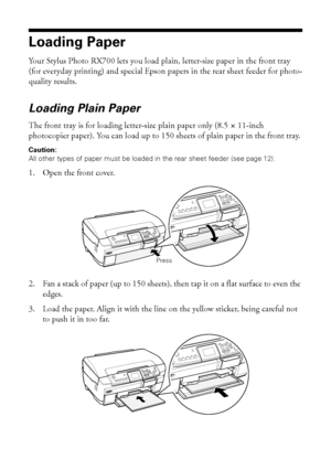 Page 1010Copying
Loading Paper
Your Stylus Photo RX700 lets you load plain, letter-size paper in the front tray 
(for everyday printing) and special Epson papers in the rear sheet feeder for photo-
quality results. 
Loading Plain Paper
The front tray is for loading letter-size plain paper only (8.5 × 11-inch 
photocopier paper). You can load up to 150 sheets of plain paper in the front tray. 
Caution: 
All other types of paper must be loaded in the rear sheet feeder (see page 12).
1. Open the front cover.
2....