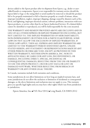 Page 91Epson America, Inc. Limited Warranty91
devices added to the Epson product after its shipment from Epson, e.g., dealer or user-
added boards or components. Epson is not responsible for warranty service should the 
Epson label or logo or the rating label or serial number be removed or should the product 
fail to be properly maintained or fail to function properly as a result of misuse, abuse, 
improper installation, neglect, improper shipping, damage caused by disasters such as fire, 
flood, and lightning,...