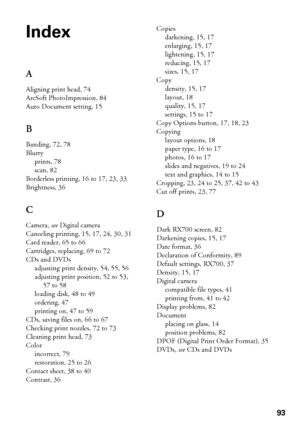Page 9393
Index
A
Aligning print head, 74
ArcSoft PhotoImpression, 84
Auto Document setting, 15
B
Banding, 72, 78
Blurry
prints, 78
scan, 82
Borderless printing, 16 to 17, 23, 33
Brightness, 36
C
Camera, see Digital camera
Canceling printing, 15, 17, 24, 30, 31
Card reader, 65 to 66
Cartridges, replacing, 69 to 72
CDs and DVDs
adjusting print density, 54, 55, 56
adjusting print position, 52 to 53, 
57 to 58
loading disk, 48 to 49
ordering, 47
printing on, 47 to 59
CDs, saving files on, 66 to 67
Checking print...