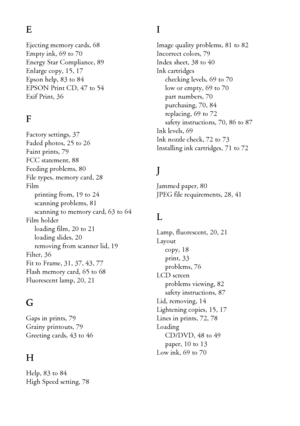 Page 9494Index
E
Ejecting memory cards, 68
Empty ink, 69 to 70
Energy Star Compliance, 89
Enlarge copy, 15, 17
Epson help, 83 to 84
EPSON Print CD, 47 to 54
Exif Print, 36
F
Factory settings, 37
Faded photos, 25 to 26
Faint prints, 79
FCC statement, 88
Feeding problems, 80
File types, memory card, 28
Film
printing from, 19 to 24
scanning problems, 81
scanning to memory card, 63 to 64
Film holder
loading film, 20 to 21
loading slides, 20
removing from scanner lid, 19
Filter, 36
Fit to Frame, 31, 37, 43, 77
Flash...