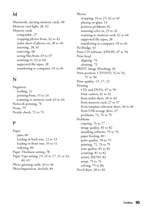 Page 95Index95
M
Macintosh, ejecting memory cards, 68
Memory card light, 28, 62
Memory cards
compatible, 27
cropping photos from, 42 to 43
index sheet of photos on, 38 to 40
inserting, 28, 61
removing, 68
saving files from, 65 to 67
scanning to, 62 to 64
supported file types, 28
transferring to computer, 65 to 66
N
Negatives
loading, 21
printing from, 19 to 24
scanning to memory card, 63 to 64
Network printing, 76
Noise, 75
Nozzle check, 72 to 73
P
Paper
jams, 80
loading in back tray, 12 to 13
loading in front...