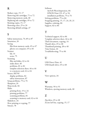 Page 9696Index
R
Reduce copy, 15, 17
Removing ink cartridges, 71 to 72
Removing memory cards, 68
Replacing ink cartridges, 69 to 72
Resizing copies, 15, 17
Restoring color, 25 to 26
Restoring default settings, 37
S
Safety instructions, 70, 85 to 87
Saturation, 36
Saving
files from memory cards, 65 to 67
photos on computer, 65 to 66
Scanner
lid, 14
noise, 75
Scanning
film and slides, 63 to 64
index sheet, 40
problems, 81 to 82
template selection sheet, 44 to 46
to a memory card, 62 to 64
Screen, RX700
display...